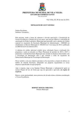 PREFEITURA MUNICIPAL DE VILA VELHA
ESTADO DO ESPÍRITO SANTO
“Deus seja louvado”
4
Vila Velha, ES, 08 de maio de 2014.
MENSAGEM DE LEI Nº 035/2014
Senhor Presidente,
Senhores Vereadores,
Pela presente, tenho a honra de submeter à elevada apreciação e consideração de
Vossas Excelências o Projeto de Lei em anexo, que tem por objetivo a solicitação de
autorização do Poder Legislativo Municipal para proceder com a abertura de crédito
especial no orçamento da Secretaria Municipal de Administração – SEMAD em
atendimento ao Decreto Municipal nº. 056/2014 de 31 de março de 2014 e publicado
no DIO-ES em 01 de abril de 2014.
A abertura do crédito adicional contido nessa solicitação busca a realização dos
programas e ações já alocados no Plano Plurianual do período de 2014 a 2017 e
pertinentes à referida Secretaria Municipal para atender às despesas relacionadas com
a Tecnologia da Informação (TI) e que correrão a conta do orçamento da
Subsecretaria Municipal de Tecnologia da Informação.
Nesse sentido e com esse objetivo precípuo se faz necessária a criação de rubricas no
âmbito da referida Secretaria, adequando sua proposta orçamentária às novas
despesas especificadas na ação proposta.
Ante o exposto, rogo a essa Egrégia Câmara Municipal, o indispensável apoio ao
incluso Projeto de Lei, de forma que seja ele apreciado e aprovado, em regime de
urgência.
Renovo, nesta oportunidade, meus protestos de elevada estima e distinta consideração
a Vossas Excelências.
RODNEY ROCHA MIRANDA
Prefeito Municipal
 