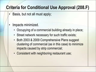 Criteria for Conditional Use Approval (208.F)Basis, but not all must apply;Impacts minimized.Occupying of a commercial building already in place;Street network necessary for such traffic exists;Both 2003 & 2009 Comprehensive Plans suggest clustering of commercial (as in this case) to minimize impacts caused by strip commercial;Consistent with neighboring restaurant use;