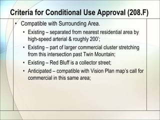 Criteria for Conditional Use Approval (208.F)Compatible with Surrounding Area.Existing – separated from nearest residential area by high-speed arterial & roughly 200’;Existing – part of larger commercial cluster stretching from this intersection past Twin Mountain;Existing – Red Bluff is a collector street;Anticipated – compatible with Vision Plan map’s call for commercial in this same area;