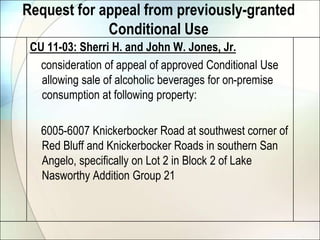 Request for appeal from previously-granted Conditional UseCU 11-03: Sherri H. and John W. Jones, Jr.    consideration of appeal of approved Conditional Use allowing sale of alcoholic beverages for on-premise consumption at following property:    6005-6007 Knickerbocker Road at southwest corner of Red Bluff and Knickerbocker Roads in southern San Angelo, specifically on Lot 2 in Block 2 of Lake Nasworthy Addition Group 21