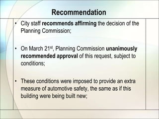 City staff recommends affirming the decision of the Planning Commission;On March 21st, Planning Commission unanimously recommended approval of this request, subject to conditions;These conditions were imposed to provide an extra measure of automotive safety, the same as if this building were being built new;Recommendation