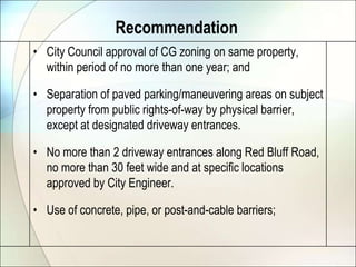 RecommendationCity Council approval of CG zoning on same property, within period of no more than one year; andSeparation of paved parking/maneuvering areas on subject property from public rights-of-way by physical barrier, except at designated driveway entrances.No more than 2 driveway entrances along Red Bluff Road, no more than 30 feet wide and at specific locations approved by City Engineer.Use of concrete, pipe, or post-and-cable barriers;