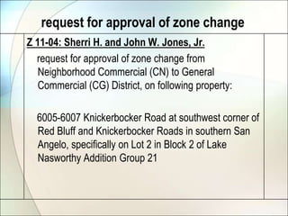 request for approval of zone changeZ 11-04: Sherri H. and John W. Jones, Jr.    request for approval of zone change from Neighborhood Commercial (CN) to General Commercial (CG) District, on following property:    6005-6007 Knickerbocker Road at southwest corner of Red Bluff and Knickerbocker Roads in southern San Angelo, specifically on Lot 2 in Block 2 of Lake Nasworthy Addition Group 21