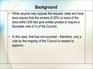 BackgroundWhile anyone may oppose the request, state and local laws require that the owners of 20% or more of the area within 200 feet give written protest to require a favorable vote of ¾ of the Council;In this case, that has not occurred – therefore, only a vote by the majority of the Council is needed to approve;