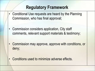 Regulatory FrameworkConditional Use requests are heard by the Planning Commission, who has final approval;Commission considers application, City staff comments, relevant support materials & testimony;Commission may approve, approve with conditions, or deny;Conditions used to minimize adverse effects.