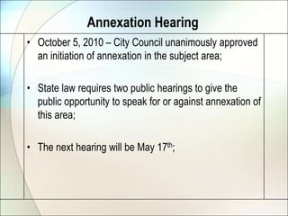 Annexation HearingOctober 5, 2010 – City Council unanimously approved an initiation of annexation in the subject area;State law requires two public hearings to give the public opportunity to speak for or against annexation of this area;The next hearing will be May 17th;