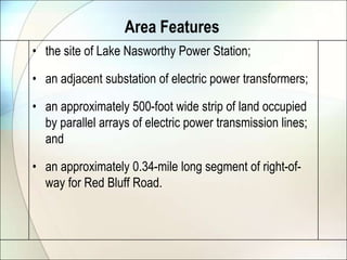 Area Featuresthe site of Lake Nasworthy Power Station;an adjacent substation of electric power transformers;an approximately 500-foot wide strip of land occupied by parallel arrays of electric power transmission lines; and an approximately 0.34-mile long segment of right-of-way for Red Bluff Road.