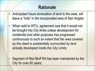 RationaleAnticipated future annexation of land to the west, will leave a “hole” in the incorporated area of San Angelo;When sold to WTU, agreement was that it would not be brought into City limits unless development for residential and other purposes has progressed continuously to such an extent that the area covered by this deed is substantially surrounded by land actually developed inside the City Limits;Segment of Red Bluff Rd has been maintained by the City for over 60 years;