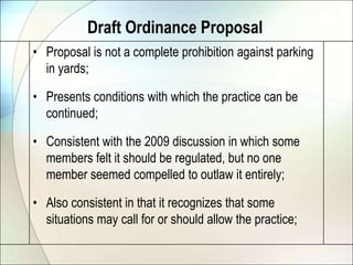 Draft Ordinance ProposalProposal is not a complete prohibition against parking in yards;Presents conditions with which the practice can be continued;Consistent with the 2009 discussion in which some members felt it should be regulated, but no one member seemed compelled to outlaw it entirely;Also consistent in that it recognizes that some situations may call for or should allow the practice;