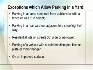 Exceptions which Allow Parking in a Yard:Parking in an area screened from public view with a fence or wall 6’ in height;Parking in a rear yard not adjacent to a street right-of-way;Residential lots on streets 30’ wide or narrower;Parking of a vehicle with a valid handicapped license plate or mirror hanger;On an improved surface.