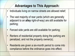 Advantages to This Approach:Individuals living on narrow streets are allowed relief;The vast majority of rear yards (which are generally adjacent to an alley right-of-way) are still available for parking;Fenced side yards are still available for parking;Renters of residential property doing the parking are penalized, and not the property owner(s);Residents are given a six-month period to come into compliance before the ordinance goes into effect;