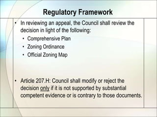 Regulatory FrameworkIn reviewing an appeal, the Council shall review the decision in light of the following:Comprehensive PlanZoning OrdinanceOfficial Zoning MapArticle 207.H: Council shall modify or reject the decision only if it is not supported by substantial competent evidence or is contrary to those documents.
