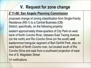V.  Request for zone changeZ 11-06: San Angelo Planning Commissionproposed change of zoning classification from Single-Family Residence (RS-1) to a Central Business (CB) District, specifically, on the following property: 	eastern approximately three-quarters of City Park on west bank of North Concho River, between East Twohig Avenue (on the north) and Rio Concho Drive (on the south) and easternmost triangular segment of Bart DeWitt Park, also on west bank of North Concho river, but located south of Rio Concho Drive and east from a southward projection of west line of S. Magdalen Street14 notifications