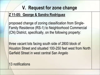 V.  Request for zone changeZ 11-05:  George & Sandra Rodriguez	proposed change of zoning classification from Single-Family Residence (RS-1) to Neighborhood Commercial (CN) District, specifically, on the following property: 	three vacant lots facing south side of 2800 block of Houston Street and situated 100-250 feet west from North Garfield Street in west central San Angelo	13 notifications