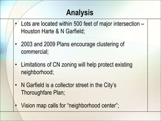 AnalysisLots are located within 500 feet of major intersection – Houston Harte & N Garfield;2003 and 2009 Plans encourage clustering of commercial;Limitations of CN zoning will help protect existing neighborhood;N Garfield is a collector street in the City’s Thoroughfare Plan;Vision map calls for “neighborhood center”;