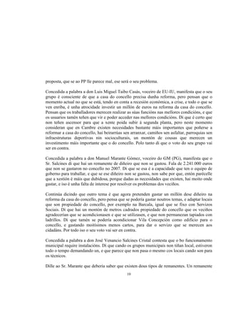 proposta, que se ao PP lle parece mal, ese será o seu problema.

Concedida a palabra a don Luis Miguel Taibo Casás, voceiro de EU-IU, manifesta que o seu
grupo é consciente de que a casa do concello precisa dunha reforma, pero pensan que o
momento actual no que se está, tendo en conta a recesión económica, a crise, e todo o que se
ven enriba, é unha atrocidade investir un millón de euros na reforma da casa do concello.
Pensan que os traballadores merecen realizar as súas funcións nas mellores condicións, e que
os usuarios tamén teñen que vir e poder acceder nas mellores condicións. Di que é certo que
non teñen ascensor para que a xente poida subir á segunda planta, pero neste momento
consideran que en Cambre existen necesidades bastante máis importantes que poñerse a
reformar a casa do concello, hai beirarrúas sen arranxar, camiños sen asfaltar, parroquias sen
infraestruturas deportivas nin socioculturais, un montón de cousas que merecen un
investimento máis importante que o do concello. Polo tanto di que o voto do seu grupo vai
ser en contra.

Concedida a palabra a don Manuel Marante Gómez, voceiro do GM (PG), manifesta que o
Sr. Salcines di que hai un remanente de diñeiro que non se gastou. Fala de 2.241.000 euros
que non se gastaron no concello no 2007. Di que se esa é a capacidade que ten o equipo de
goberno para traballar, e que se ese diñeiro non se gastou, non sabe por que, entón parécelle
que a xestión é máis que dubidosa, porque dadas as necesidades que existen, hai moito onde
gastar, e iso é unha falta de interese por resolver os problemas dos veciños.

Continúa dicindo que outro tema é que agora pretenden gastar un millón dese diñeiro na
reforma da casa do concello, pero pensa que se podería gastar noutros temas, e adaptar locais
que son propiedade do concello, por exemplo na Barcala, igual que se fixo con Servizos
Sociais. Di que hai un montón de metros cadrados propiedade do concello que os veciños
agradecerían que se acondicionasen e que se utilizasen, e que non permanezan tapiados con
ladrillos. Di que tamén se podería acondicionar Vila Concepción como edificio para o
concello, e gastando moitísimos menos cartos, para dar o servizo que se merecen aos
cidadáns. Por todo iso o seu voto vai ser en contra.

Concedida a palabra a don José Venancio Salcines Cristal contesta que o bo funcionamento
municipal require instalacións. Di que cando os grupos municipais non tiñan local, estiveron
todo o tempo demandando un, e que parece que non pasa o mesmo cos locais cando son para
os técnicos.

Dille ao Sr. Marante que debería saber que existen dous tipos de remanentes. Un remanente
                                             10
 