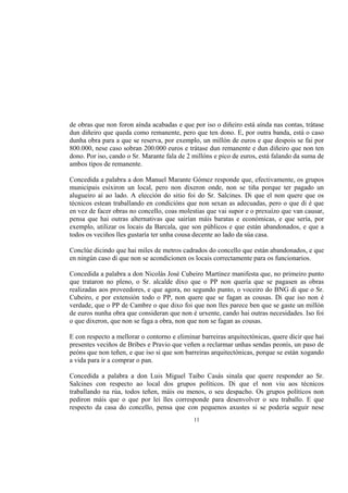 de obras que non foron aínda acabadas e que por iso o diñeiro está aínda nas contas, trátase
dun diñeiro que queda como remanente, pero que ten dono. E, por outra banda, está o caso
dunha obra para a que se reserva, por exemplo, un millón de euros e que despois se fai por
800.000, nese caso sobran 200.000 euros e trátase dun remanente e dun diñeiro que non ten
dono. Por iso, cando o Sr. Marante fala de 2 millóns e pico de euros, está falando da suma de
ambos tipos de remanente.

Concedida a palabra a don Manuel Marante Gómez responde que, efectivamente, os grupos
municipais esixiron un local, pero non dixeron onde, non se tiña porque ter pagado un
alugueiro aí ao lado. A elección do sitio foi do Sr. Salcines. Di que el non quere que os
técnicos estean traballando en condicións que non sexan as adecuadas, pero o que di é que
en vez de facer obras no concello, coas molestias que vai supor e o prexuízo que van causar,
pensa que hai outras alternativas que sairían máis baratas e económicas, e que sería, por
exemplo, utilizar os locais da Barcala, que son públicos e que están abandonados, e que a
todos os veciños lles gustaría ter unha cousa decente ao lado da súa casa.

Conclúe dicindo que hai miles de metros cadrados do concello que están abandonados, e que
en ningún caso di que non se acondicionen os locais correctamente para os funcionarios.

Concedida a palabra a don Nicolás José Cubeiro Martínez manifesta que, no primeiro punto
que trataron no pleno, o Sr. alcalde dixo que o PP non quería que se pagasen as obras
realizadas aos proveedores, e que agora, no segundo punto, o voceiro do BNG di que o Sr.
Cubeiro, e por extensión todo o PP, non quere que se fagan as cousas. Di que iso non é
verdade, que o PP de Cambre o que dixo foi que non lles parece ben que se gaste un millón
de euros nunha obra que consideran que non é urxente, cando hai outras necesidades. Iso foi
o que dixeron, que non se faga a obra, non que non se fagan as cousas.

E con respecto a mellorar o contorno e eliminar barreiras arquitectónicas, quere dicir que hai
presentes veciños de Bribes e Pravio que veñen a reclarmar unhas sendas peonís, un paso de
peóns que non teñen, e que iso si que son barreiras arquitectónicas, porque se están xogando
a vida para ir a comprar o pan.

Concedida a palabra a don Luis Miguel Taibo Casás sinala que quere responder ao Sr.
Salcines con respecto ao local dos grupos políticos. Di que el non viu aos técnicos
traballando na rúa, todos teñen, máis ou menos, o seu despacho. Os grupos políticos non
pediron máis que o que por lei lles corresponde para desenvolver o seu traballo. E que
respecto da casa do concello, pensa que con pequenos axustes si se podería seguir nese
                                             11
 