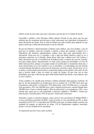 edificio un par de anos máis, pero que o que pasa é que hai que ter a vontade de facelo.

Concedida a palabra a don Henrique Xabier Iglesias Oviedo di que pensa que hai que
salientar que do orzamento previsto para a obra, unha parte moi importante corresponde a
unha subvención da Xunta. Non se trata de diñeiro que teña Cambre para dedicalo ao que
queira, senón que é unha subvención para a casa do concello.

Di que hai defectos e deterioramentos evidentes neste edificio, que urxe amañar, e que de
paso que se amañan, como por exemplo a cuberta, a placa que sustenta o arquivo ou a
eliminación das barreiras arquitectónicas, pódese facer algo máis aproveitando ben a
subvención. Pensa que iso é o razoable, e que é algo que tamén interesa a quen se vai a
presentar a próxima vez á Alcaldía. Quere deixar claro que o diñeiro non é de Cambre, é
unha subvención que dá a Consellería de Presidencia para a reforma da casa do concello,
non para sendas peonís, abastecemento ou outra cousa, porque de prioridades a el non lle
teñen nada que dicir, porque o seu grupo acadou un acordo para os orzamentos deste ano, e
neste mesmo pleno xa se van comezar a ver os resultados, e as prioridades que eles fixaron
van precisamente dirixidas ás cousas que lle interesan e necesita a xente. Di que hoxe vai vir
ao pleno a cesión dunha parcela para a construción dunha escola infantil, dun centro de día
para a terceira idade e para un centro de saúde do Sergas. Di que esas son as súas
prioridades, pero que a obra da que agora falan tamén haberá que facela, e non esperar a que
se caia o arquivo.

Toma a palabra o Sr. alcalde para terminar o debate aclarando unha pequena confusión. Di
que no seu día presentaron un anteproxecto por un importe de 1.121.000 euros para que
concederan a subvención. A Xunta dá o 70% dunha obra, é dicir 585.000 euros, e o concello
tería que poñer o 30%, uns 200.000 euros, máis o importe do proxecto, estarían falando duns
240.000 euros. Como o concello pedira o 80% da subvención, e só concederon o 70%, van a
intentar que, agora que se está redactando o proxecto, adaptalo a 780.000 €. Trátase por
tanto de que o concello poña o 30% do que dá a Xunta máis o proxecto.

Sometido o asunto a votación ordinaria, votan a prol os sete concelleiros do PSdeG-PSOE e
os tres concelleiros presentes do BNG, votan en contra os sete concelleiros do PP, os dous
concelleiros de EU-IU e o concelleiro do GM (PG), polo que, ao tratarse dunha votación con
resultado de empate, en aplicación do artigo 118 do Regulamento orgánico municipal,
decide o voto de calidade do Sr. presidente.

A corporación, por dez votos a prol, acordou:
                                                12
 