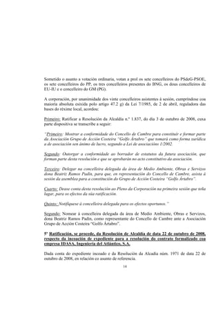 Sometido o asunto a votación ordinaria, votan a prol os sete concelleiros do PSdeG-PSOE,
os sete concelleiros do PP, os tres concelleiros presentes do BNG, os dous concelleiros de
EU-IU e o concelleiro do GM (PG).

A corporación, por unanimidade dos vinte concelleiros asistentes á sesión, cumpríndose coa
maioría absoluta esixida polo artigo 47.2 g) da Lei 7/1985, de 2 de abril, reguladora das
bases do réxime local, acordou:

Primeiro: Ratificar a Resolución da Alcaldía n.º 1.837, do día 3 de outubro de 2008, cuxa
parte dispositiva se transcribe a seguir:

“Primeiro: Mostrar a conformidade do Concello de Cambre para constituír e formar parte
da Asociación Grupo de Acción Costeira “Golfo Ártabro” que tomará como forma xurídica
a de asociación sen ánimo de lucro, segundo a Lei de asociacións 1/2002.

Segundo: Outorgar a conformidade ao borrador de estatutos da futura asociación, que
forman parte desta resolución e que se aprobarán no acto constitutivo da asociación.

Terceiro: Delegar na concelleira delegada da área de Medio Ambiente, Obras e Servizos
dona Beatriz Ramos Padín, para que, en representación do Concello de Cambre, asista á
sesión da asemblea para a constitución do Grupo de Acción Costeira “Golfo Ártabro”.

Cuarto: Dease conta desta resolución ao Pleno da Corporación na primeira sesión que teña
lugar, para os efectos da súa ratificación.

Quinto: Notifíquese á concelleira delegada para os efectos oportunos.”

Segundo: Nomear á concelleira delegada da área de Medio Ambiente, Obras e Servizos,
dona Beatriz Ramos Padín, como representante do Concello de Cambre ante a Asociación
Grupo de Acción Costeira “Golfo Ártabro”.

5º Ratificación, se procede, da Resolución de Alcaldía de data 22 de outubro de 2008,
respecto da incoación de expediente para a resolución do contrato formalizado coa
empresa IDASA, Ingeniería del Atlántico, S.A.

Dada conta do expediente incoado e da Resolución da Alcadía núm. 1971 de data 22 de
outubro de 2008, en relación co asunto de referencia.
                                            14
 