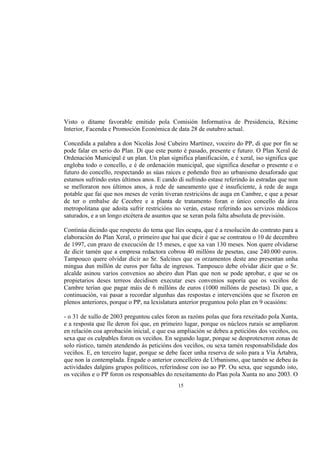 Visto o ditame favorable emitido pola Comisión Informativa de Presidencia, Réxime
Interior, Facenda e Promoción Económica de data 28 de outubro actual.

Concedida a palabra a don Nicolás José Cubeiro Martínez, voceiro do PP, di que por fin se
pode falar en serio do Plan. Di que este punto é pasado, presente e futuro. O Plan Xeral de
Ordenación Municipal é un plan. Un plan significa planificación, e é xeral, iso significa que
engloba todo o concello, e é de ordenación municipal, que significa deseñar o presente e o
futuro do concello, respectando as súas raíces e poñendo freo ao urbanismo desaforado que
estamos sufrindo estes últimos anos. E cando di sufrindo estase referindo ás estradas que non
se melloraron nos últimos anos, á rede de saneamento que é insuficiente, á rede de auga
potable que fai que nos meses de verán tiveran restricións de auga en Cambre, e que a pesar
de ter o embalse de Cecebre e a planta de tratamento foran o único concello da área
metropolitana que adoita sufrir restricións no verán, estase referindo aos servizos médicos
saturados, e a un longo etcétera de asuntos que se xeran pola falta absoluta de previsión.

Continúa dicindo que respecto do tema que lles ocupa, que é a resolución do contrato para a
elaboración do Plan Xeral, o primeiro que hai que dicir é que se contratou o 10 de decembro
de 1997, cun prazo de execución de 15 meses, e que xa van 130 meses. Non quere olvidarse
de dicir tamén que a empresa redactora cobrou 40 millóns de pesetas, case 240.000 euros.
Tampouco quere olvidar dicir ao Sr. Salcines que os orzamentos deste ano presentan unha
mingua dun millón de euros por falta de ingresos. Tampouco debe olvidar dicir que o Sr.
alcalde asinou varios convenios ao abeiro dun Plan que non se pode aprobar, e que se os
propietarios deses terreos decidisen executar eses convenios suporía que os veciños de
Cambre terían que pagar máis de 6 millóns de euros (1000 millóns de pesetas). Di que, a
continuación, vai pasar a recordar algunhas das respostas e intervencións que se fixeron en
plenos anteriores, porque o PP, na lexislatura anterior preguntou polo plan en 9 ocasións:

- o 31 de xullo de 2003 preguntou cales foron as razóns polas que fora rexeitado pola Xunta,
e a resposta que lle deron foi que, en primeiro lugar, porque os núcleos rurais se ampliaron
en relación coa aprobación inicial, e que esa ampliación se debeu a peticións dos veciños, ou
sexa que os culpables foron os veciños. En segundo lugar, porque se desprotexeron zonas de
solo rústico, tamén atendendo ás peticións dos veciños, ou sexa tamén responsabilidade dos
veciños. E, en terceiro lugar, porque se debe facer unha reserva de solo para a Vía Ártabra,
que non ía contemplada. Engade o anterior concelleiro de Urbanismo, que tamén se debeu ás
actividades dalgúns grupos políticos, referíndose con iso ao PP. Ou sexa, que segundo isto,
os veciños e o PP foron os responsables do rexeitamento do Plan pola Xunta no ano 2003. O
                                             15
 