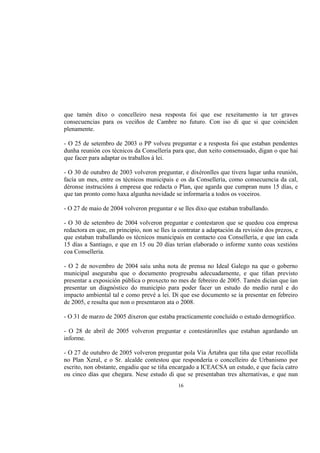 que tamén dixo o concelleiro nesa resposta foi que ese rexeitamento ía ter graves
consecuencias para os veciños de Cambre no futuro. Con iso di que si que coinciden
plenamente.

- O 25 de setembro de 2003 o PP volveu preguntar e a resposta foi que estaban pendentes
dunha reunión cos técnicos da Consellería para que, dun xeito consensuado, digan o que hai
que facer para adaptar os traballos á lei.

- O 30 de outubro de 2003 volveron preguntar, e dixéronlles que tivera lugar unha reunión,
facía un mes, entre os técnicos municipais e os da Consellería, como consecuencia da cal,
déronse instrucións á empresa que redacta o Plan, que agarda que cumpran nuns 15 días, e
que tan pronto como haxa algunha novidade se informaría a todos os voceiros.

- O 27 de maio de 2004 volveron preguntar e se lles dixo que estaban traballando.

- O 30 de setembro de 2004 volveron preguntar e contestaron que se quedou coa empresa
redactora en que, en principio, non se lles ía contratar a adaptación da revisión dos prezos, e
que estaban traballando os técnicos municipais en contacto coa Consellería, e que ían cada
15 días a Santiago, e que en 15 ou 20 días terían elaborado o informe xunto coas xestións
coa Consellería.

- O 2 de novembro de 2004 saíu unha nota de prensa no Ideal Galego na que o goberno
municipal aseguraba que o documento progresaba adecuadamente, e que tiñan previsto
presentar a exposición pública o proxecto no mes de febreiro de 2005. Tamén dicían que ían
presentar un diagnóstico do municipio para poder facer un estudo do medio rural e do
impacto ambiental tal e como prevé a lei. Di que ese documento se ía presentar en febreiro
de 2005, e resulta que non o presentaron ata o 2008.

- O 31 de marzo de 2005 dixeron que estaba practicamente concluído o estudo demográfico.

- O 28 de abril de 2005 volveron preguntar e contestáronlles que estaban agardando un
informe.

- O 27 de outubro de 2005 volveron preguntar pola Vía Ártabra que tiña que estar recollida
no Plan Xeral, e o Sr. alcalde contestou que respondería o concelleiro de Urbanismo por
escrito, non obstante, engadiu que se tiña encargado a ICEACSA un estudo, e que facía catro
ou cinco días que chegara. Nese estudo di que se presentaban tres alternativas, e que nun
                                              16
 