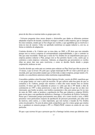 prazo de dez días se reuniran todos os grupos para velo.

- Volveron preguntar dous meses despois e dixéronlles que dadas as diferentes posturas
adoptadas respecto do trazado, acordouse encargar o estudo a unha empresa, que se entregou
fai cinco semanas, estudo que se fixo chegar aos veciños, e que agardaban que se resolvese o
tema no mes de xaneiro. Unha vez aprobado remitiríase ao equipo redactor e, con iso, se
farían os traballos de adaptación.

Continúa dicindo o Sr. Cubeiro que xa nesa data, no 2005, o PP dicía que non entendía
porque non se esixía á empresa as correspondentes responsabilidades, e que o contrato xa
tiña que estar rescindido. Sinala que o tema da Vía Ártabra foi un impedimento para que a
empresa puidese redactar o Plan, porque non se lles permitiu facelo a eles, senón que se
contratou a outra empresa e atrasouse. Ademais, as alegacións que presentaron os veciños
tiñan un prazo dun mes para resolverse, e como se decidiu facelo dende a propia
corporación, tardouse un ano.

Conclúe dicindo que están ante un contrato para redactar un Plan Xeral que tiña un prazo de
15 meses, e que xa levan 130, polo que o grupo municipal do PP vai votar a prol de que se
rescinda, pero que non poden aceptar que se bote toda a culpa á empresa, porque tamén o Sr.
alcalde e os concelleiros anteriores teñen moitísima responsabilidade.

Concedida a palabra a don Henrique Xabier Iglesias Oviedo, voceiro do BNG, manifesta que
o seu grupo tamén vai votar a prol da rescisión. Di que sufriron unha boa parte do que xa
comentou o Sr. Cubeiro, porque eles mesmos o teñen dito neste mesmo foro en moitas
ocasións. O único que lles sorprende un pouco é o salto que deu o PP dende a data de
contratación no 1997 a datas posteriores a maio de 2003, porque di que hai un dato moi
interesante, que houbo un pleno, non lembra exactamente o día, pero pensa que foi no mes
de maio de 2003, onde se produxo a aprobación do Plan que redactou a empresa IDASA
para enviar para a súa aprobación definitiva a Santiago, á Consellería de Política Territorial.
Pensa que é interesante porque precisamente nese pleno, tal e como recolle a acta, o BNG
presentou votos particulares respecto da aprobación do proxecto presentado, por unha serie
de motivos, entre outros, e o máis importante, que non incluía o trazado da Vía Ártabra
como era preceptivo. Na acta do pleno pode comprobarse que foi o único grupo que sinalou
iso, e quedaron en minoría porque o PP e o PSdeG-PSOE votaron en contra do seu voto
particular.

Di que o que ocorreu foi que o proxecto que foi a Santiago incluía zonas que deberían estar
                                              17
 
