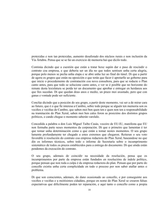 protexidas e non ían protexidas, aumento desaforado dos núcleos rurais e non inclusión da
Vía Ártabra. Pensa que se se fai un exercicio de memoria hai que dicilo todo.

Continúa dicindo que a cuestión que están a tratar hoxe supón dar o paso de rescindir o
contrato coa empresa, e que debería ser un día no que todos sentisen unha certa alegría,
porque polo menos se pecha unha etapa e se abre unha luz ao final do túnel. Di que a partir
de agora os grupos que están na oposición o que terán que facer é apretarlle ao goberno para
que inicie o procedemento de contratación coa nova consultora, para que se redacte o Plan
canto antes, para que todo se solucione canto antes, e ver se é posible que no horizonte do
remate desta lexislatura se poida ter un documento que aprobar e entregar en herdanza aos
que lles sucedan. Di que quedan dous anos e medio, un prazo moi axustado, pero que con
ganas e vontade pode ser suficiente.

Conclúe dicindo que a posición do seu grupo, a partir deste momento, vai ser a de mirar cara
ao futuro, que é o que lle interesa a Cambre, sobre todo porque se alguén ten memoria son os
veciños e veciñas de Cambre, que saben moi ben quen ten e quen non ten a responsabilidade
na tramitación do Plan Xeral, saben moi ben cales foron as posicións dos distintos grupos
políticos, e cando chegue o momento saberán varolalo.

Concedida a palabra a don Luis Miguel Taibo Casás, voceiro de EU-IU, manifesta que EU
non formaba parte neses momentos da corporación. Di que o primeiro que lamentan é ter
que tomar unha determinación como a que están a tomar nestes momentos. O seu grupo
lamenta profundamente ter chegado a estes extremos que chegaron. Reiteran o seu voto
favorable á resolución do contrato coa empresa redactora do Plan Xeral, baseandose no que
din os informes técnicos, sobre todo o informe de Secretaría sobre o incumprimento
sistemático de todos os prazos establecidos para a entrega do documento. Di que aínda están
pendentes da execución do contrato.

O seu grupo, ademais de coincidir na necesidade da resolución, pensa que os
incumprimentos por parte da empresa están fundados en resolucións de índole político,
porque pensan que non toda a culpa é da empresa redactora do plan. Pensan que por parte do
concello existiu unha certa complicidade en todo o proceso por non saber atallar antes o
problema.

Di que son conscientes, ademais, do dano ocasionado ao concello, e por conseguinte aos
veciños e veciñas e a moitísimos cidadáns, porque en nome do Plan Xeral se crearon falsas
expectativas que dificilmente poden ter reparación, e aquí tanto o concello como a propia
                                            18
 