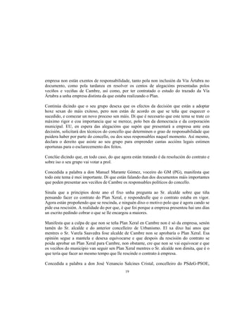 empresa non están exentos de responsabilidade, tanto pola non inclusión da Vía Ártabra no
documento, como pola tardanza en resolver os centos de alegacións presentadas polos
veciños e veciñas de Cambre, así como, por ter contratado o estudo do trazado da Vía
Ártabra a unha empresa distinta da que estaba realizando o Plan.

Continúa dicindo que o seu grupo desexa que os efectos da decisión que están a adoptar
hoxe sexan do máis exitoso, pero non están de acordo en que se teña que esquecer o
sucedido, e comezar un novo proceso sen máis. Di que é necesario que este tema se trate co
máximo rigor e coa importancia que se merece, polo ben da democracia e da corporación
municipal. EU, en espera das alegacións que supón que presentará a empresa ante esta
decisión, solicitará dos técnicos do concello que determinen o grao de responsabilidade que
puidera haber por parte do concello, ou dos seus responsables naquel momento. Así mesmo,
declara o dereito que asiste ao seu grupo para emprender cantas accións legais estimen
oportunas para o esclarecemento dos feitos.

Conclúe dicindo que, en todo caso, do que agora están tratando é da resolución do contrato e
sobre iso o seu grupo vai votar a prol.

Concedida a palabra a don Manuel Marante Gómez, voceiro do GM (PG), manifesta que
todo este tema é moi importante. Di que están falando dun dos documentos máis importantes
que poden presentar aos veciños de Cambre os responsables políticos do concello.

Sinala que a principios deste ano el fixo unha pregunta ao Sr. alcalde sobre que tiña
pensando facer co contrato do Plan Xeral, e respondeulle que o contrato estaba en vigor.
Agora están propoñendo que se rescinda, e ninguén dixo o motivo polo que é agora cando se
pide esa rescisión. A realidade do por que, é que foi porque a empresa presentou hai uns días
un escrito pedindo cobrar o que se lle encargou a maiores.

Manifesta que a culpa de que non se teña Plan Xeral en Cambre non é só da empresa, senón
tamén do Sr. alcalde e do anterior concelleiro de Urbanismo. El xa dixo hai anos que
mentres o Sr. Varela Saavedra fose alcalde de Cambre non se aprobaría o Plan Xeral. Esa
opinión segue a mantela e desexa equivocarse e que despois da rescisión do contrato se
poida aprobar un Plan Xeral para Cambre, non obstante, cre que non se vai equivocar e que
os veciños do municipio van seguir sen Plan Xeral mentres o Sr. alcalde non dimita, que é o
que tería que facer ao mesmo tempo que lle rescinde o contrato á empresa.

Concedida a palabra a don José Venancio Salcines Cristal, concelleiro do PSdeG-PSOE,
                                             19
 