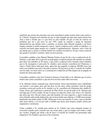 manifesta que moitos dos presentes non eran concelleiros cando ocorreu todo o que contou o
Sr. Cubeiro. Ninguén está satisfeito de que se teña chegado ata aquí, pero quere deixar ben
claro a todo o mundo que é o que hoxe se está votando. Di que se trata de resolver un
problema que ten a súa orixe no ano 1997, cando ao redactar o prego de cláusulas
administrativas que debían rexer o contrato, se incluíu unha cláusula segundo a cal baixo
ningún concepto se podía renegociar o prezo. Agora a empresa esixe cobrar os traballos, e o
concello non pode pagar porque así o impide a regulamentación. Ademais, está o feito de
que dende que se asinou o contrato houbo tres cambios lexislativos. Di que a única solución
que queda é rescindir o contrato e abrir un novo proceso.

Concedida a palabra a don Manuel Marante Gómez di que lle dá a risa a explicación do Sr.
Salcines, o que debe dicir é que non se pode pagar á empresa porque tiña asinado un contrato
para facer uns traballos en 20 meses, e que como a empresa estivo facendo outros traballos
que se lle encargaron á carta polo Sr. alcalde e polo anterior concelleiro de Urbanismo, e
como a Xunta botou todo para atrás, agora hai que pagarlle á empresa 200.000 euros por
todos eses traballos que estivo facendo a maiores. Di que hoxe en día o Concello de Cambre
non ten nada, vai sacar outra vez a contratación a redacción do Plan despois de ter pagado un
montón de cartos para nada.

Concedida a palabra a don José Venancio Salcines Cristal dille ao Sr. Marante que el estivo
moitos anos como concelleiro e que non fixo nin dixo nada sobre este tema.

O Sr. Marante Gómez responde que, efectivamente, botou aquí bastantes anos, traballando
con ilusión e con ganas, pero que hai dous ou tres anos, sendo secretario xeral do grupo
socialista, esixiu por escrito ao Sr. alcalde e ao Sr. concelleiro de Urbanismo don Andrés R.
López Arcay, que explicasen a situación do Plan Xeral, así que lle pide ao Sr. Salcines que
non diga que el estivo calado. Di que el nunca veu aquí por cartos, non como o Sr. Salcines
que dicía que non viña por cartos, que tiña bastante cos seus negocios, e agora resulta que
está cobrando unha media dedicación, que incluso houbo que rebaixar a 14.000 euros porque
legalmente non podía cobrar 25.000. Sinala que el leva no concello 21 anos, e que só durante
dous anos cobrou, e iso foi por todo o traballo que hacía, pero despois sempre cobrou por
asignacións e asistencias.

Toma a palabra o Sr. alcalde para aclarar ao Sr. Cubeiro que estea tranquilo porque os
convenios asinados polo concello non van custar nada, e que en ningún caso botan a culpa
aos veciños. Engade que aínda a día de hoxe o Concello de Cambre ten presentada unha
alegación á Vía Ártabra e que non se lles contestou.
                                             20
 