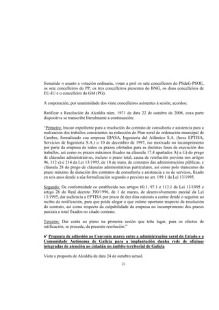 Sometido o asunto a votación ordinaria, votan a prol os sete concelleiros do PSdeG-PSOE,
os sete concelleiros do PP, os tres concelleiros presentes do BNG, os dous concelleiros de
EU-IU e o concelleiro do GM (PG).

A corporación, por unanimidade dos vinte concelleiros asistentes á sesión, acordou:

Ratificar a Resolución da Alcaldía núm. 1971 de data 22 de outubro de 2008, cuxa parte
dispositiva se transcribe literalmente a continuación:

“Primeiro: Incoar expediente para a resolución do contrato de consultoría e asistencia para a
realización dos traballos consistentes na redacción do Plan xeral de ordenación municipal de
Cambre, formalizado coa empresa IDASA, Ingeniería del Atlántico S.A. (hoxe EPTISA,
Servicios de Ingeniería S.A.) o 10 de decembro de 1997, iso motivado no incumprimento
por parte da empresa de todos os prazos ofertados para as distintas fases de execución dos
traballos, así como os prazos máximos fixados na cláusula 17.4 apartados A) a G) do prego
de cláusulas administrativas, incluso o prazo total, causa de resolución prevista nos artigos
96, 112 e) e 214 da Lei 13/1995, de 18 de maio, de contratos das administracións públicas, e
cláusula 28 do prego de cláusulas administrativas particulares, así como polo transcurso do
prazo máximo de duración dos contratos de consultoría e asistencia e os de servizos, fixado
en seis anos dende a súa formalización segundo o previsto no art. 199.1 da Lei 13/1995.

Segundo: De conformidade co establecido nos artigos 60.1, 97.1 e 113.1 da Lei 13/1995 e
artigo 26 do Real decreto 390/1996, de 1 de marzo, de desenvolvemento parcial da Lei
13/1995, dar audiencia a EPTISA por prazo de dez días naturais a contar dende o seguinte ao
recibo da notificación, para que poida alegar o que estime oportuno respecto da resolución
do contrato, así como respecto da culpabilidade da empresa no incumprimento dos prazos
parciais e total fixados no citado contrato.

Terceiro: Dar conta ao pleno na primeira sesión que teña lugar, para os efectos de
ratificación, se procede, da presente resolución.”

6º Proposta de adhesión ao Convenio marco entre a administración xeral do Estado e a
Comunidade Autónoma de Galicia para a implantación dunha rede de oficinas
integradas de atención ao cidadán no ámbito territorial de Galicia

Vista a proposta de Alcaldía de data 24 de outubro actual.
                                             21
 