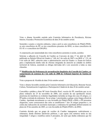 Visto o ditame favorable emitido pola Comisión Informativa de Presidencia, Réxime
Interior, Facenda e Promoción Económica de data 28 de outubro actual.

Sometido o asunto a votación ordinaria, votan a prol os sete concelleiros do PSdeG-PSOE,
os sete concelleiros do PP, os tres concelleiros presentes do BNG, os dous concelleiros de
EU-IU e o concelleiro do GM (PG).

A corporación, por unanimidade dos vinte concelleiros asistentes á sesión, acordou:
Solicitar a adhesión do Concello de Cambre ao Convenio de data 17 de abril de 2007,
publicado no Boletín Oficial do Estado n.º 160, de 5 de xullo de 2007 e no BOE n.º 131, de
6 de xullo de 2007, subscrito entre a administración xeral do Estado e a Xunta de Galicia
para a implantación dunha rede de oficinas integradas de atención ao cidadán no ámbito
territorial de Galicia, asumindo as obrigas derivadas del e con suxeición a todas as súas
cláusulas.

7º Modificación da Ordenanza de normalización lingüística do Concello de Cambre, en
cumprimento de sentenza de 3 de xullo de 2008 do Tribunal Superior de Xustiza de
Galicia

Vista a proposta de Alcaldía de data 24 de outubro actual.

Visto o ditame favorable emitido pola Comisión Informativa de Educación, Benestar Social,
Cultura, Normalización Lingüística e Participación Cidadá de de data 28 de outubro actual.

Concedida a palabra a dona Mª Jesús González Roel, voceira do PP, manifesta que xa no
pleno ordinario de 25 de novembro de 2004, con ocasión da súa aprobación inicial,
puxéronse de manifesto as evidentes ilegalidades incluídas ao longo dos seus 26 artigos, e o
PP pediu a retirada da ordenanza. Xa no artigo 1 proclamaba o galego como lingua oficial de
Cambre. Aprobada inicialmente co voto favorable do PSdeG-PSOE e BNG, o PP presentou
alegacións, como consecuencia das cales se modificaron 7 dos 26 artigos propostos e, en
contra das indicacións da secretaria municipal, a ordenanza foi aprobada definitivamente no
pleno de 29 de setembro de 2005, co voto favorable do PSdeG-PSOE e do BNG.

Continúa dicindo que un grupo de veciños de Cambre impugnaron xudicialmente a
ordenanza, dende distintas ideoloxías políticas, e que agora esta sentenza anula na súa
integridade 3 artigos e modifica outros 6 preceptos, de xeito que dunha ordenanza que foi
                                             22
 
