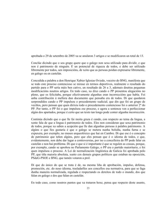 aprobada o 29 de setembro de 2005 xa se anularon 3 artigos e se modificaron un total de 13.

Conclúe dicindo que o seu grupo quere que o galego non sexa utilizado para dividir, e que
non é patrimonio de ninguén. É un potencial de riqueza de todos, e debe ser utilizado
libremente por todos, sen imposicións, de xeito que as persoas poidan expresarse libremente,
en galego ou en castelán.

Concedida a palabra a don Henrique Xabier Iglesias Oviedo, voceiro do BNG, manifesta que
se todo este proceso contencioso se mirase en termos deportivos, realmente o resultado do
partido para o PP sería máis ben cativo, un resultado de 26 a 3, ademais doutras pequenas
modificacións noutros artigos. En todo caso, xa dixo cando o PP presentou alegacións no
pleno, que os felicitaba, porque efectivamente algunhas eran incorreccións que había. Foi
unha contribución á mellora dun documento que pensaba era de todos. Di que quedaron
sorprendidos cando o PP impulsou o procedemento xudicial, que din que foi un grupo de
veciños, pero pensan que quen dirixiu todo o procedemento contencioso foi o anterior 2º do
PP. Por tanto, o PP foi o que impulsou ese proceso, e agora a sentenza ven a perfeccionar
algún dos apartados, porque é certo que un texto tan longo pode conter algunha incorrección.

Continúa dicindo que o que lle fai moita graza é cando, con respecto ao tema da lingua, a
xente fala de que a lingua é patrimonio de todos. Eles non consideran que sexa patrimonio
de todos, porque xa saben a acepción que lle dan algunhas persoas á palabra patrimonio. A
algúns o que lles gustaría é que o galego se metera nunha bolsiña, nunha furna e se
expuxera, por exemplo, no museo arqueolóxico que hai en Cambre. Di que ese é o concepto
de patrimonio que teñen algúns, pero que eles pensan que é o idioma de todos, e que,
evidentemente, non debe dar lugar a controversias, por iso a concelleira do PP pode falar en
castelán e non hai problema. Di que o que si é importante é que se regulen as cousas, porque,
por exemplo, cando se aprobou no Parlamento Galego, o PP era o partido maioritario, e foi
quen impulsou o proceso. A Lei de normalización lingüística de Galicia foi aprobada polo
PP, que tiña maioría absoluta, xunto cos demais grupos políticos que estaban na oposición,
PSdeG-PSOE e BNG, que tamén votaron a prol.

Di que do único do que se trata é de, na mesma liña de aprobación, impulso, defensa,
promoción, etc. do noso idioma, trasladarlles aos concellos esa normativa, para que se faga
dunha maneira normalizada, regulada e respectando os dereitos de todo o mundo, dos que
falan en galego e dos que falan en castelán.

En todo caso, como noutros puntos que xa trataron hoxe, pensa que respecto deste asunto,
                                             23
 