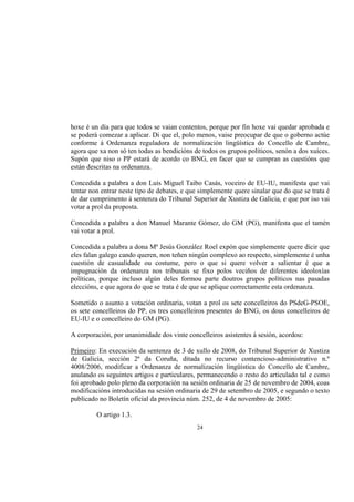 hoxe é un día para que todos se vaian contentos, porque por fin hoxe vai quedar aprobada e
se poderá comezar a aplicar. Di que el, polo menos, vaise preocupar de que o goberno actúe
conforme á Ordenanza reguladora de normalización lingüística do Concello de Cambre,
agora que xa non só ten todas as bendicións de todos os grupos políticos, senón a dos xuíces.
Supón que niso o PP estará de acordo co BNG, en facer que se cumpran as cuestións que
están descritas na ordenanza.

Concedida a palabra a don Luis Miguel Taibo Casás, voceiro de EU-IU, manifesta que vai
tentar non entrar neste tipo de debates, e que simplemente quere sinalar que do que se trata é
de dar cumprimento á sentenza do Tribunal Superior de Xustiza de Galicia, e que por iso vai
votar a prol da proposta.

Concedida a palabra a don Manuel Marante Gómez, do GM (PG), manifesta que el tamén
vai votar a prol.

Concedida a palabra a dona Mª Jesús González Roel expón que simplemente quere dicir que
eles falan galego cando queren, non teñen ningún complexo ao respecto, simplemente é unha
cuestión de casualidade ou costume, pero o que si quere volver a salientar é que a
impugnación da ordenanza nos tribunais se fixo polos veciños de diferentes ideoloxías
políticas, porque incluso algún deles formou parte doutros grupos políticos nas pasadas
eleccións, e que agora do que se trata é de que se aplique correctamente esta ordenanza.

Sometido o asunto a votación ordinaria, votan a prol os sete concelleiros do PSdeG-PSOE,
os sete concelleiros do PP, os tres concelleiros presentes do BNG, os dous concelleiros de
EU-IU e o concelleiro do GM (PG).

A corporación, por unanimidade dos vinte concelleiros asistentes á sesión, acordou:

Primeiro: En execución da sentenza de 3 de xullo de 2008, do Tribunal Superior de Xustiza
de Galicia, sección 2ª da Coruña, ditada no recurso contencioso-administrativo n.º
4008/2006, modificar a Ordenanza de normalización lingüística do Concello de Cambre,
anulando os seguintes artigos e particulares, permanecendo o resto do articulado tal e como
foi aprobado polo pleno da corporación na sesión ordinaria de 25 de novembro de 2004, coas
modificacións introducidas na sesión ordinaria de 29 de setembro de 2005, e segundo o texto
publicado no Boletín oficial da provincia núm. 252, de 4 de novembro de 2005:

         O artigo 1.3.
                                             24
 