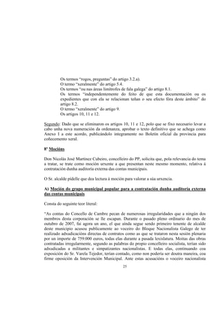 Os termos “rogos, preguntas” do artigo 3.2.a).
         O termo “xeralmente” do artigo 5.4.
         Os termos “ou nas áreas limítrofes de fala galega” do artigo 8.1.
         Os termos “independentemente do feito de que esta documentación ou os
         expedientes que con ela se relacionan teñan o seu efecto fóra deste ámbito” do
         artigo 8.2.
         O termo “xeralmente” do artigo 9.
         Os artigos 10, 11 e 12.

Segundo: Dado que se eliminaron os artigos 10, 11 e 12, polo que se fixo necesario levar a
cabo unha nova numeración da ordenanza, aprobar o texto definitivo que se achega como
Anexo I a este acordo, publicándolo integramente no Boletín oficial da provincia para
coñecemento xeral.

8º Mocións

Don Nicolás José Martínez Cubeiro, concelleiro do PP, solicita que, pola relevancia do tema
a tratar, se trate como moción urxente a que presentan neste mesmo momento, relativa á
contratación dunha auditoría externa das contas municipais.

O Sr. alcalde pídelle que dea lectura á moción para valorar a súa urxencia.

A) Moción do grupo municipal popular para a contratación dunha auditoría externa
das contas municipais

Consta do seguinte teor literal:

“As contas do Concello de Cambre pecan de numerosas irregularidades que a ningún dos
membros desta corporación se lle escapan. Durante o pasado pleno ordinario do mes de
outubro de 2007, fai agora un ano, el que aínda segue sendo primeiro tenente de alcalde
deste municipio acusou publicamente ao voceiro do Bloque Nacionalista Galego de ter
realizado adxudicacións directas de contratos como as que se trataron nesta sesión plenaria
por un importe de 759.000 euros, todas elas durante a pasada lexislatura. Moitas das obras
contratadas irregularmente, segundo as palabras do propio concelleiro socialista, terían sido
adxudicadas a militantes e simpatizantes nacionalistas. E todas elas, continuando coa
exposición do Sr. Varela Tejedor, terían contado, como non podería ser doutra maneira, coa
firme oposición da Intervención Municipal. Ante estas acusacións o voceiro nacionalista
                                              25
 
