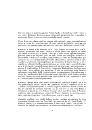 Por estes motivos o grupo municipal do Partido Popular no Concello de Cambre solicita a
este pleno a declaración de urxencia desta moción, polo que presenta para o seu debate e
posterior aprobación polo mesmo pleno municipal a seguinte proposta:

Única: Requirir ao goberno municipal para que inicie os trámites para a contratación dunha
auditoría externa das contas municipais. O citado contrato será licitado e publicado nos
medios que corresponda segundo a súa natureza e contía antes do 31 de decembro de 2008.”

Concedida a palabra a don Francisco Javier Varela Tejedor, voceiro do PSdeG-PSOE,
manifesta que antes de votar sobre a urxencia da moción quere aclarar algunhas das cousas
que sobre el se din no texto da moción. Sinala que el nunca utilizou a palabra demagoxia,
pero que agora si que lle parece que o PP está a utilizar unha demagoxia inadecuada e
inconsistente. El non acusou a ninguén, simplemente dixo, dentro dun debate político, que
actuacións que non se corresponden con trámites administrativos ordinarios se fan en todos
os gobernos, malamente, porque se pode dicir que non deberían de facerse, pero que se fan, e
engadiu que había irregularidades administrativas, e que existían reparos administrativos por
parte da Intervención municipal respecto dunha serie de facturas, pero que nunca acusou a
ninguén de ningún delito, e de feito, se tivera coñecemento dalgún delito, a súa obriga como
funcionario e como político sería denuncialo. Di que era simplemente unha dialéctica
política que o concelleiro do PP está terxiversando intencionadamente. Para nada acusou a
ningún dos concelleiros do BNG de ningunha irregularidade ilícita penal, simplemente dixo
que había facturas con reparos administrativos, na súa maioría de pouca importancia, e agora
o PP está utilizando o tema demagoxicamente.

Concedida a palabra a don José Venancio Salcines Cristal, concelleiro do PSdeG-PSOE, di
que quere falar por alusións, porque o Sr. Cubeiro fala de contas sospeitosas. Di que na
Xunta de Voceiros reuníronse todos os voceiros dos grupos municipais, incluída a voceira do
PP, coa presenza da tesoureira municipal. Di que non sabe de que serve darlles a
información se parece que o Sr. Cubeiro non quere saber nada. Nesa Xunta de Voceiros
explicouse todo o procedemento, e a voceira do PP estivo de acordo coa explicación, pero
agora parece que o importante é botar e botar cousas para ver se queda algo.

Concedida a palabra a don Nicolás Cubeiro Martínez manifesta que nas actas do pleno
figuran as seguintes preguntas que fixo o BNG e a resposta que deu o Sr. Varela Tejedor: “3ª
Coñece o goberno local o número aproximado de empresas de Cambre, especializadas en
obra civil que poderían optar a contratos coa administración local inferiores a 12.000 €?

                                             27
 