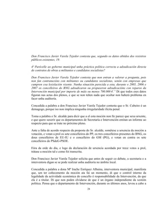 Don Francisco Javier Varela Tejedor contesta que, segundo os datos obtidos dos rexistros
públicos existentes, 19.

4ª Parécelle ao goberno municipal unha práctica política correcta a adxudicación directa
de contratos de obras a militantes e candidatos socialistas?

Don Francisco Javier Varela Tejedor contesta que non entran a valorar a pregunta, pois
non fan contratacións con militantes ou candidatos socialistas, senón con empresas que
cumpren coa lexislación vixente. Nunha situación parecida a esta, durante o 2005, 2006 e
2007 os concelleiros do BNG adxudicaron ou propuxeron adxudicacións con reparos da
Intervención municipal por importe de máis ou menos 700.000 €.” Di que todos eses datos
figuran nas actas dos plenos, e que se non teñen nada que ocultar non haberá problema en
facer unha auditoría.

Concedida a palabra a don Francisco Javier Varela Tejedor contesta que o Sr. Cubeiro é un
demagogo, porque iso non implica ningunha irregularidade ilícita penal.

Toma a palabra o Sr. alcalde para dicir que a el esta moción non lle parece que sexa urxente,
e que quere suxerir que os departamentos de Secretaría e Intervención emitan un informe ao
respecto para que se trate no próximo pleno.

Ante a falta de acordo respecto da proposta do Sr. alcalde, sométese a urxencia da moción a
votación, e votan a prol os sete concelleiros do PP, os tres concelleiros presentes do BNG, os
dous concelleiros de EU-IU e o concelleiro do GM (PG), e votan en contra os sete
concelleiros do PSdeG-PSOE.

Fóra da orde do día, e logo da declaración de urxencia acordada por trece votos a prol,
trátase a moción tal e como foi transcrita.

Don Francisco Javier Varela Tejedor solicita que antes de seguir co debate, a secretaria e a
interventora digan se se pode realizar unha auditoría no ámbito local.

Concedida a palabra a dona Mª Irache Enríquez Albaina, interventora municipal, manifesta
que, sen ter coñecemento da moción ata fai un momento, di que o control interno da
legalidade da actividade económica do concello é responsabilidade da Intervención, da que
ela é a titular. Di que non poden olvidarse de que é un órgano independiente da xestión
política. Pensa que o departamento de Intervención, durante os últimos anos, levou a cabo a
                                             28
 