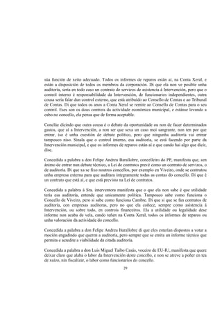 súa función de xeito adecuado. Todos os informes de reparos están aí, na Conta Xeral, e
están a disposición de todos os membros da corporación. Di que ela non ve posible unha
auditoría, sería en todo caso un contrato de servizos de asistencia á Intervención, pero que o
control interno é responsabilidade da Intervención, de funcionarios independientes, outra
cousa sería falar dun control externo, que está atribuído ao Consello de Contas e ao Tribunal
de Contas. Di que todos os anos a Conta Xeral se remite ao Consello de Contas para o seu
control. Eses son os dous controis da actividade económica municipal, e estánse levando a
cabo no concello, ela pensa que de forma aceptable.

Conclúe dicindo que outra cousa é o debate da oportunidade ou non de facer determinados
gastos, que aí a Intervención, a non ser que sexa un caso moi sangrante, non ten por que
entrar, iso é unha cuestión de debate político, pero que ningunha auditoría vai entrar
tampouco niso. Sinala que o control interno, esa auditoría, se está facendo por parte da
Intervención municipal, e que os informes de reparos están aí e que cando hai algo que dicir,
dise.

Concedida a palabra a don Felipe Andreu Barallobre, concelleiro do PP, manifesta que, sen
ánimo de entrar nun debate técnico, a Lei de contratos prevé como un contrato de servizos, o
de auditoría. Di que xa se fixo noutros concellos, por exemplo en Viveiro, onde se contratou
unha empresa externa para que auditara integramente todas as contas do concello. Di que é
un contrato que está aí, e que está previsto na Lei de contratos.

Concedida a palabra á Sra. interventora manifesta que o que ela non sabe é que utilidade
tería esa auditoría, entende que unicamente política. Tampouco sabe como funciona o
Concello de Viveiro, pero si sabe como funciona Cambre. Di que si que se fan contratos de
auditoría, con empresas auditoras, pero no que ela coñece, sempre como asistencia á
Intervención, ou sobre todo, en controis financeiros. Ela a utilidade ou legalidade dese
informe non acaba de vela, cando teñen na Conta Xeral, todos os informes de reparos ou
unha valoración da actividade do concello.

Concedida a palabra a don Felipe Andreu Barallobre di que eles estarían dispostos a votar a
moción engadindo que queren a auditoría, pero sempre que se emita un informe técnico que
permita e acredite a viabilidade da citada auditoría.

Concedida a palabra a don Luis Miguel Taibo Casás, voceiro de EU-IU, manifesta que quere
deixar claro que alaba o labor da Intervención deste concello, e non se atreve a poñer en tea
de xuízo, nin fiscalizar, o labor como funcionarios do concello.
                                             29
 