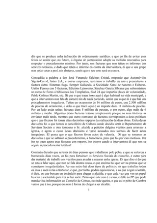 din que se produce unha infracción do ordenamento xurídico, e que co fin de evitar eses
feitos se suxire que, no futuro, o órgano de contratación adopte as medidas necesarias para
respectar o procedemento mínimo. Por tanto, son facturas que non teñen os informes dos
servizos técnicos, e dado que teñen o informe en contra da interventora, di que o seu grupo
non pode votar a prol, nin absterse, senón que o seu voto será en contra.

Concedida a palabra a don José Venancio Salcines Cristal, responde que Automóviles
Sigrás-Carral, Asisa S.A., e outras empresas, realizaron o traballo un ano e presentaron a
factura outro. Sistemas Saga, Semper Gallaecia, a Sociedade Xeral de Autores e Editores,
Unión Fenosa con 5 facturas, Edicións Laiovento, Sánchez García Silvana que subministrou
un ramo de flores á biblioteca dos Templarios, Siad 24 que impartiu clases de voluntariado,
Pablo Colinas Martín, etc. Di que o que traen hoxe aquí é algo habitual na vida municipal, e
que a interventora non fala de cárcere nin de nada parecido, senón que o que di é que hai uns
procedementos irregulares. Teñen un orzamento de 16 millóns de euros, uns 2.500 millóns
de pesetas de orzamento, e deles o que traen aquí é un importe duns 11 millóns de pesetas.
Por un lado están unhas facturas duns 5 millóns de pesetas, e por outro, algo máis de 6
millóns e medio. Algunhas desas facturas tráense simplemente porque os seus titulares as
enviaron máis tarde, mentres que outro conxunto de facturas corresponden a dous políticos
que o que fixeron foi tomar dúas decisións respecto da realización de dúas obras. Unha desas
decisións foi a que tomou o concelleiro de Cultura cando decidiu abrir o Departamento de
Servizos Sociais e otra tomouna o Sr. alcalde a petición dalgúns veciños para arranxar a
igrexa, e agora o custo desas decisións é verse acusados nos xornais de facer actos
irregulares. El pensa que o que fixeron foron actos de valentía. Di que se tomaron as
decisións e que se saltaron o procedemento, a burocracia, pero que foi por eses motivos. Por
iso se traen agora esas facturas con reparos, iso ocorre cando a interventora di que non se
seguiu o procedemento habitual.

Continúa dicindo que se trata de dúas persoas que traballaron polo pobo, e que se saltaron a
burocracia dúas veces, un foi para fortalecer os Servizos Sociais do concello, e outro para
dar material de traballo aos veciños para axudar a reparar unha igrexa. Di que diso é do que
se está a falar aquí, que non se fala doutra cousa, e que encima hai que ver na prensa que se
cometeron irregularidades. Ao seu xuízo hai dous tipos de políticos, os que traballan todos
os días e saen á rúa a traballar, e que, por tanto, poden equivocarse, e os que xogan á lotería,
é dicir, os que buscan un escándalo para chegar a alcalde, e que cada vez que ven un papel
buscan o escándalo para ver se hai sorte. Pensa que este non é o caso, e dille ao PP que pode
mandar esa información ao Consello de Contas, ou onde queira, e que así o pobo de Cambre
verá o que é iso, porque esa non é forma de chegar a ser alcalde.
                                               3
 