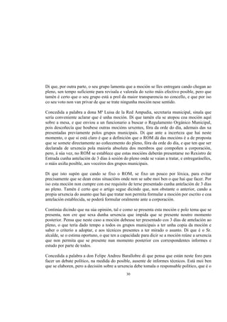 Di que, por outra parte, o seu grupo lamenta que a moción se lles entregara cando chegan ao
pleno, sen tempo suficiente para revisala e valorala do xeito máis efectivo posible, pero que
tamén é certo que o seu grupo está a prol da maior transparencia no concello, e que por iso
co seu voto non van privar de que se trate ningunha moción nese sentido.

Concedida a palabra a dona Mª Luisa de la Red Ampudia, secretaria municipal, sinala que
sería conveniente aclarar que é unha moción. Di que tamén ela se atopou coa moción aquí
sobre a mesa, e que enviou a un funcionario a buscar o Regulamento Orgánico Municipal,
pois descoñecía que houbese outras mocións urxentes, fóra da orde do día, ademais das xa
presentadas previamente polos grupos municipais. Di que ante a incerteza que hai neste
momento, o que si está claro é que a definición que o ROM dá das mocións é a de proposta
que se somete directamente ao coñecemento do pleno, fóra da orde do día, e que ten que ser
declarada de urxencia pola maioría absoluta dos membros que compoñen a corporación,
pero, á súa vez, no ROM se establece que estas mocións deberán presentarse no Rexistro de
Entrada cunha antelación de 3 días á sesión do pleno onde se vaian a tratar, e entregaráselles,
o máis axiña posible, aos voceiros dos grupos municipais.

Di que isto supón que cando se fixo o ROM, se fixo un pouco por lóxica, para evitar
precisamente que se dean estas situacións onde non se sabe moi ben o que hai que facer. Por
iso esta moción non cumpre con ese requisito de terse presentado cunha antelación de 3 días
ao pleno. Tamén é certo que o artigo segue dicindo que, non obstante o anterior, cando a
propia urxencia do asunto que hai que tratar non permita formular a moción por escrito e coa
antelación establecida, se poderá formular oralmente ante a corporación.

Continúa dicindo que na súa opinión, tal e como se presenta esta moción e polo tema que se
presenta, non cre que sexa dunha urxencia que impida que se presente noutro momento
posterior. Pensa que neste caso a moción debeuse ter presentado cos 3 días de antelación ao
pleno, o que tería dado tempo a todos os grupos municipais a ter unha copia da moción e
saber o criterio a adoptar, e aos técnicos presentes a ter mirado o asunto. Di que é o Sr.
alcalde, se o estima oportuno, o que ten a capacidade para dicir se a moción reúne a urxencia
que non permita que se presente nun momento posterior cos correspondentes informes e
estudo por parte de todos.

Concedida a palabra a don Felipe Andreu Barallobre di que pensa que están neste foro para
facer un debate político, na medida do posible, ausente de informes técnicos. Está moi ben
que se elaboren, pero a decisión sobre a urxencia debe tomala o responsable político, que é o
                                              30
 