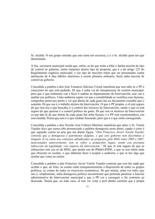 Sr. alcalde. O seu grupo entende que este tema ten urxencia, e é o Sr. alcalde quen ten que
determinala.

A Sra. secretaria municipal sinala que, entón, se do que están a falar é dunha moción de tipo
de control ao goberno, entón trataríase doutro tipo de proposta, que é a do artigo 125 do
Regulamento orgánico municipal, e ese tipo de mocións teñen que ser presentadas cunha
antelación de 8 días hábiles anteriores á sesión plenaria ordinaria. Sería unha moción de
control ao goberno.

Concedida a palabra a don José Venancio Salcines Cristal manifesta que non sabe se o PP é
consciente do que está pedindo. Di que é unha vía de transparencia da xestión municipal,
pero que o que realmente van a facer é auditar ao departamento de Intervención, non van a
auditar aos políticos. Unha auditoría supón ver que a contabilidade se xustifica coas facturas,
comprobar punto por punto e ver que detrás de cada gasto hai un documento contable que o
sustenta. Di que ese é o traballo técnico da Intervención. O que o PP propón, e el está seguro
de que non era o que buscaba, é o control dos técnicos de Intervención, cando o que el está
seguro de que querían é o control político do gasto. Di que son os técnicos de Intervención
os que dan fe de que detrás de cada gasto hai unha factura, e o PP está cuestionándoos con
esta medida. Pensa que non é o que estaban buscando, pero que é o que están conseguindo.

Concedida a palabra a don Nicolás José Cubeiro Martínez manifesta que antes o Sr. Varela
Tejedor dixo que nunca tiña pronunciado a palabra demagoxia neste pleno, cando o certo é
que segundo consta na acta que ten diante figura: “Don Francisco Javier Varela Tejedor
contesta que a demagoxia é patrimonio dalgúns, e que este goberno non discrimina a
ninguén. E en canto aos contratos adxudicados ou propostos polo BNG entre 2005 e 2007,
mencionados anteriormente, non se refire a actuacións legais, senón con presunta
infracción da legalidade, con reparos da Intervención.” Di que el está seguro de que as
infraccións non son só do BNG, que tamén son do PSdeG-PSOE, e que se non teñen nada
que obxectar ou ocultar, o que deberían facer é aceptar a auditoría, e que se hai algo que
ocultar que voten en contra.

Concedida a palabra a don Francisco Javier Varela Tejedor contesta que non hai nada que
ocultar e que, de feito, as contas están transparentemente a disposición de todos os grupos
políticos, as contas de todos os exercicios económicos. Di que reitera, unha vez máis, que
isto é, simplemente, unha demagoxia política inconsistente que pretende paralizar a función
administrativa da Intervención municipal e que o PP vai a conseguir o fin contrario ao
desexado. Sinala que, en todo caso, el non vai votar a prol dunha cuestión que a propia
                                              31
 