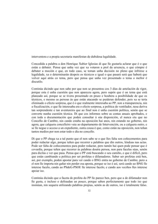 interventora e a propia secretaria manifestan de dubidosa legalidade.

Concedida a palabra a don Henrique Xabier Iglesias di que lle gustaría aclarar que é o que
están a debater. Pensa que unha vez que xa votaron a prol da urxencia, o que cómpre é
debater a moción e que, en todo caso, se toman unha decisión no pleno que infrinxe a
legalidade, xa o determinarán despois os técnicos e igual o que pasará será que haberá que
volver aquí atrás co tema, pero que pensa que unha vez presentado o tema o mellor é
discutilo.

Continúa dicindo que non sabe por que non se presentou cos 3 días de antelación de rigor,
porque esta é unha cuestión que non apareceu agora, pero supón que é un tema que está
planeado así, porque se se tivera presentado en prazo e houbera a posibilidade de que os
técnicos, e mesmo as persoas ás que están atacando se puideran defender, pois xa se tería
eliminado o efecto sorpresa, que é o que realmente interesaba ao PP, non a transparencia, nin
a fiscalización, o que lle interesaba era o efecto sorpresa, a política do ventilador, nesa deriva
tan sorprendente e tan aventureira que ao final non é unha cuestión política, senón que se
converte nunha cuestión técnica. Di que cos informes sobre as contas anuais aprobados, e
con toda a documentación que poden consultar á súa disposición, el nunca oíu que no
Concello de Cambre, nin cando estaba na oposición hai anos, nin estando no goberno, nin
agora, que calquera concelleiro vaia ao departamento de Intervención, ou a calquera outro, e
se lle negue o acceso a un expediente, outra cousa é que, como están na oposición, non teñan
tantos medios por non estar todo o día no concello.

Di que o PP chega xa a tal punto que el non sabe se o que lles falta son coñecementos para
poder redactar algo, porque teñen que recorrer a palabras que din outros, léndoas nas actas.
Pode ser falta de coñecementos para poder redactar, pero tamén hai quen pode pensar que é
covardía, porque teñen que recorrer ás palabras doutra persoa, non para facelas súas, senón
para dicilas e ver que pasa. Pensa que o PP está buscando o seu camiño, e que é difícil, pero
que están cambiando a política por ser profetas e difamadores. Saber ser profetas está ben,
así, por exemplo, poden apostar para ver cando o BNG entra no goberno de Cambre, pero a
el non lle importa nin gañar nin perder esa aposta, porque se iso é así, será cando ao BNG lle
interese facelo, cando ao PSdeG-PSOE lle interese facelo, e cando aos veciños lles interese
apoiar iso.

Continúa dicindo que a faceta de profeta do PP lle parece ben, pero que a de difamador non
lle gusta, e incluso o defraudan un pouco, porque saben perfectamente que todo iso que
insinúan, nin sequera utilizando palabras propias, senón as de outros, iso é totalmente falso.
                                               32
 