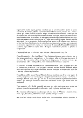E por enriba meten a pata, porque pensaban que ía ser unha diatriba contra a xestión
nacionalista do anterior goberno, e como non fixeron ben as cousas, saiulles mal a cousa, e
van ter que acabar pedindo desculpas, porque o que están cuestionando é o labor que lles
corresponde aos funcionarios públicos da Intervención municipal. Di que precisamente hoxe
se presentaron unhas facturas para ser aprobadas, que están fiscalizadas pola Intervención, e
que é neses casos no único momento que o PP sabe facer oposición, cando lles dan o traballo
feito, cando ven os argumentos técnicos da Sra. Interventora ou de calquera outro técnico, o
da Sra. Secretaria, é do único sitio de onde saben sacar argumentos, porque non son capaces
de facer unha argumentación propia, non son capaces de crear nada. Di que o PP tomou a vía
destrutiva, e que o BNG o que vai tratar é de ir pola vía construtiva, xa sexa no goberno ou
na oposición.

Conclúe dicindo que, en todo caso, o seu voto non vai ser contrario á moción.

Concedida a palabra a don Luis Miguel Taibo Casás manifesta que quere reiterar o que xa
dixo antes, que chegaron a este pleno e se lles entregou unha moción, cuxa exposición de
motivos é dun importante calibre, ao igual que a súa proposta de acordos, e sobre a que
recaen dúbidas sobre a súa legalidade, como sinalou a interventora e a secretaria.

En todo caso, di que hai cuestións que lles parecen interesantes, e que o seu grupo está a prol
da transparencia na xestión, e que, por todo o anterior, non van a apoiar a moción porque
non a poden analizar agora con profundidade, pero que tampouco se van a opoñer, senón que
o seu voto vai ser a de abstención.

Concedida a palabra a don Manuel Marante Gómez manifesta que el vai votar a prol da
moción, sen prexuízo de que se despois hai algún informe técnico que diga o contrario, se
modifique. En todo caso, pensa que este tipo de cuestións deberían de presentarse con máis
tempo, e que, aínda que leva moitos anos como concelleiro, o certo é que plenos como este
viu poucos.

Toma a palabra o Sr. alcalde para dicir que, unha vez oídos todos os grupos, propón que
deixen o tema sobre a mesa, pedir os informes, e traelo á próxima sesión que haxa.

Don Henrique Xabier Iglesias Oviedo di que está nas mans do PP deixar a moción sobre a
mesa, e que, dende logo, o BNG non vai ser quen lles pida que a retiren.

Don Francisco Javier Varela Tejedor propón unha alternativa ao PP. Di que, sen entrar en
                                              33
 