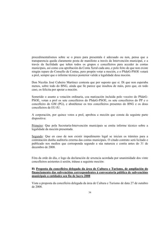 procedimentalismos sobre se o prazo para presentala é adecuado ou non, pensa que a
transparencia queda claramente posta de manifesto a través da Intervención municipal, e a
través da facilidade que teñen todos os grupos e concelleiros para acceder ás contas
municipais, así como coa aprobación da Conta Xeral cada ano, e polo feito de que non existe
ningún reparo do Consello de Contas, pero propón votar a moción, e o PSdeG-PSOE votará
a prol, sempre que o informe técnico posterior valide a legalidade desa moción.

Don Nicolás José Cubeiro Martínez contesta que por suposto que si. Di que non esperaba
menos, sobre todo do BNG, aínda que lle parece que insultou de máis, pero que, en todo
caso, os felicita por apoiar a moción.

Sometido o asunto a votación ordinaria, coa matización incluída polo voceiro do PSdeG-
PSOE, votan a prol os sete concelleiros do PSdeG-PSOE, os sete concelleiros do PP e o
concelleiro do GM (PG), e abstéñense os tres concelleiros presentes do BNG e os dous
concelleiros de EU-IU.

A corporación, por quince votos a prol, aprobou a moción que consta da seguinte parte
dispositiva:

Primeiro: Que pola Secretaría-Intervención municipais se emita informe técnico sobre a
legalidade da moción presentada.

Segundo: Que en caso de non existir impedimento legal se inicien os trámites para a
contratación dunha auditoría externa das contas municipais. O citado contrato será licitado e
publicado nos medios que corresponda segundo a súa natureza e contía antes do 31 de
decembro de 2008.


Fóra da orde do día, e logo da declaración de urxencia acordada por unanimidade dos vinte
concelleiros asistentes á sesión, trátase a seguinte moción:

B) Proposta da concelleira delegada da área de Cultura e Turismo, de ampliación do
financiamento das subvencións correspondentes á convocatoria pública de subvencións
municipais a entidades sen fin de lucro 2008

Vista a proposta da concelleira delegada da área de Cultura e Turismo de data 27 de outubro
de 2008.
                                             34
 
