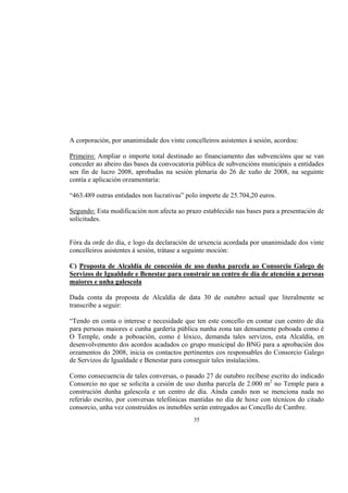 A corporación, por unanimidade dos vinte concelleiros asistentes á sesión, acordou:

Primeiro: Ampliar o importe total destinado ao financiamento das subvencións que se van
conceder ao abeiro das bases da convocatoria pública de subvencións municipais a entidades
sen fin de lucro 2008, aprobadas na sesión plenaria do 26 de xuño de 2008, na seguinte
contía e aplicación orzamentaria:

“463.489 outras entidades non lucrativas” polo importe de 25.704,20 euros.

Segundo: Esta modificación non afecta ao prazo establecido nas bases para a presentación de
solicitudes.


Fóra da orde do día, e logo da declaración de urxencia acordada por unanimidade dos vinte
concelleiros asistentes á sesión, trátase a seguinte moción:

C) Proposta de Alcaldía de concesión de uso dunha parcela ao Consorcio Galego de
Servizos de Igualdade e Benestar para construír un centro de día de atención a persoas
maiores e unha galescola

Dada conta da proposta de Alcaldía de data 30 de outubro actual que literalmente se
transcribe a seguir:

“Tendo en conta o interese e necesidade que ten este concello en contar cun centro de día
para persoas maiores e cunha gardería pública nunha zona tan densamente poboada como é
O Temple, onde a poboación, como é lóxico, demanda tales servizos, esta Alcaldía, en
desenvolvemento dos acordos acadados co grupo municipal do BNG para a aprobación dos
orzamentos do 2008, inicia os contactos pertinentes cos responsables do Consorcio Galego
de Servizos de Igualdade e Benestar para conseguir tales instalacións.

Como consecuencia de tales conversas, o pasado 27 de outubro recíbese escrito do indicado
Consorcio no que se solicita a cesión de uso dunha parcela de 2.000 m2 no Temple para a
construción dunha galescola e un centro de día. Aínda cando non se menciona nada no
referido escrito, por conversas telefónicas mantidas no día de hoxe con técnicos do citado
consorcio, unha vez construídos os inmobles serán entregados ao Concello de Cambre.
                                             35
 