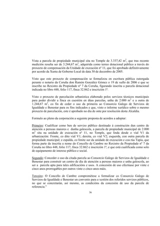 Vista a parcela de propiedade municipal sita no Temple de 3.337,42 m2, que tras recente
medición resulta ser de 3.244,67 m2, adquirida como terreo dotacional público a través do
proxecto de compensación da Unidade de execución nº 11, que foi aprobado definitivamente
por acordo da Xunta de Goberno Local de data 30 de decembro de 2005.

Visto que este proxecto de compensación se formalizou en escritura pública outorgada
perante o notario da Coruña don Ramón González Gómez o 19 de xullo de 2006 e que se
inscribe no Rexistro da Propiedade nº 7 da Coruña, figurando inscrita a parcela dotacional
indicada no libro 448, folio 117, finca 32.862 e inscrición 1ª.

Visto o proxecto de parcelación urbanística elaborado polos servizos técnicos municipais
para poder dividir a finca en cuestión en dúas parcelas, unha de 2.000 m2 e a outra de
1.244,67 m2, co fin de ceder o uso da primeira ao Consorcio Galego de Servizos de
Igualdade e Benestar para os fins indicados e que, visto o informe xurídico sobre o mesmo
proxecto de parcelación, este é aprobado no día de onte por resolución desta Alcaldía.

Formulo ao pleno da corporación a seguinte proposta de acordos a adoptar:

Primeiro: Cualificar como ben de servizo público destinado á construción dun centro de
atención a persoas maiores e dunha galescola, a parcela de propiedade municipal de 2.000
m2 sita na unidade de execución nº 11, no Temple, que linda desde o vial V1 da
urbanización: Fronte, co dito vial V1; dereita, co vial V2; esquerda, con outra parcela de
propiedade municipal; e espalda, co límite sur da unidade de execución e coa rúa Tapia, que
forma parte da inscrita a nome do Concello de Cambre no Rexistro da Propiedade nº 7 da
Coruña no libro 448, folio 117, finca 32.862 e inscrición 1ª, e que está cualificada como solo
de equipamento de interese público e social.

Segundo: Conceder o uso da citada parcela ao Consorcio Galego de Servizos de Igualdade e
Benestar para construír un centro de día de atención a persoas maiores e unha galescola, ao
ser a parcela apta para tales edificacións e usos. A concesión de uso efectúase por vinte e
cinco anos prorrogables por outros vinte e cinco anos máis.

Terceiro: O Concello de Cambre comprométese a formalizar co Consorcio Galego de
Servizos de Igualdade e Benestar un convenio para a xestión dos referidos servizos públicos,
no que se concretarán, así mesmo, as condicións da concesión de uso da parcela de
referencia.”
                                             36
 