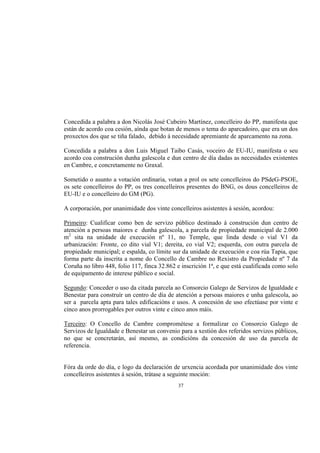 Concedida a palabra a don Nicolás José Cubeiro Martínez, concelleiro do PP, manifesta que
están de acordo coa cesión, aínda que botan de menos o tema do aparcadoiro, que era un dos
proxectos dos que se tiña falado, debido á necesidade apremiante de aparcamento na zona.

Concedida a palabra a don Luis Miguel Taibo Casás, voceiro de EU-IU, manifesta o seu
acordo coa construción dunha galescola e dun centro de día dadas as necesidades existentes
en Cambre, e concretamente no Graxal.

Sometido o asunto a votación ordinaria, votan a prol os sete concelleiros do PSdeG-PSOE,
os sete concelleiros do PP, os tres concelleiros presentes do BNG, os dous concelleiros de
EU-IU e o concelleiro do GM (PG).

A corporación, por unanimidade dos vinte concelleiros asistentes á sesión, acordou:

Primeiro: Cualificar como ben de servizo público destinado á construción dun centro de
atención a persoas maiores e dunha galescola, a parcela de propiedade municipal de 2.000
m2 sita na unidade de execución nº 11, no Temple, que linda desde o vial V1 da
urbanización: Fronte, co dito vial V1; dereita, co vial V2; esquerda, con outra parcela de
propiedade municipal; e espalda, co límite sur da unidade de execución e coa rúa Tapia, que
forma parte da inscrita a nome do Concello de Cambre no Rexistro da Propiedade nº 7 da
Coruña no libro 448, folio 117, finca 32.862 e inscrición 1ª, e que está cualificada como solo
de equipamento de interese público e social.

Segundo: Conceder o uso da citada parcela ao Consorcio Galego de Servizos de Igualdade e
Benestar para construír un centro de día de atención a persoas maiores e unha galescola, ao
ser a parcela apta para tales edificacións e usos. A concesión de uso efectúase por vinte e
cinco anos prorrogables por outros vinte e cinco anos máis.

Terceiro: O Concello de Cambre comprométese a formalizar co Consorcio Galego de
Servizos de Igualdade e Benestar un convenio para a xestión dos referidos servizos públicos,
no que se concretarán, así mesmo, as condicións da concesión de uso da parcela de
referencia.


Fóra da orde do día, e logo da declaración de urxencia acordada por unanimidade dos vinte
concelleiros asistentes á sesión, trátase a seguinte moción:
                                             37
 