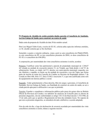 D) Proposta de Alcaldía de cesión gratuíta dunha parcela á Consellería de Sanidade,
Servizo Galego de Saúde, para construír un centro de saúde

Dada conta da proposta de Alcaldía de data 30 de outubro actual.

Don Luis Miguel Taibo Casás, voceiro de EU-IU, solicita unha copia dos informes emitidos,
e o Sr. alcalde contesta que se lles facilitará.

Sometido o asunto a votación ordinaria, votan a prol os sete concelleiros do PSdeG-PSOE,
os sete concelleiros do PP, os tres concelleiros presentes do BNG, os dous concelleiros de
EU-IU e o concelleiro do GM (PG).

A corporación, por unanimidade dos vinte concelleiros asistentes á sesión, acordou:

Primeiro: Cualificar como ben patrimonial a parcela de propiedade municipal de 1.244,67
m2 situada na unidade de execución número 11, no Temple, que linda desde o vial V1 da
urbanización: fronte, co citado vial V1; dereita, con outra parcela municipal; esquerda, coa
rúa Abeleira; e espalda, co límite sur da unidade de execución e coa rúa Tapia, que forma
parte da inscrita ao nome do Concello de Cambre no Rexistro da Propiedade número 7 da
Coruña no libro 448, folio 117, finca 32.862 e inscrición 1ª, e que está cualificada como solo
de equipamento de interese público e social.

Segundo: Ceder gratuitamente a finca descrita, libre de cargas e gravames, á Consellería de
Sanidade, Servizo Galego de Saúde, coa finalidade de construír un centro de saúde, ao ser a
citada parcela apta para a edificación e uso que se pretende.

Terceiro: Expoñer o expediente a información pública polo prazo de quince días no Boletín
Oficial da Provincia da Coruña e no taboleiro de anuncios do Concello para os efectos de
presentar alegacións, isto de conformidade co artigo 110.1.f) do Real decreto 1.372/1986, de
13 de xuño, polo que se aproba o Regulamento de bens das entidades locais. No suposto de
que non se presenten alegacións, se entenderá elevado a definitivo o acordo adoptado.


Fóra da orde do día, e logo da declaración de urxencia acordada por unanimidade dos vinte
concelleiros asistentes á sesión, trátase a seguinte moción:

                                             38
 