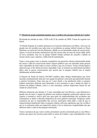 E) Moción do grupo municipal popular para a mellora dos parques infantís de Cambre

Rexistrada de entrada ao núm. 13556 o día 25 de outubro de 2008. Consta do seguinte teor
literal:

“O Partido Popular de Cambre denunciou na Comisión Informativa de Obras e Servizos do
pasado mes de setembro que unha nena se accidentara no parque infantil situado no Paseo
Marítimo, ao carón da Casa das Palmeiras, debido ao seu lamentable estado de conservación.
Agora e a través da prensa enterámonos que hai escasos días un neno de escasa idade sufriu
un novo accidente, está vez no parque infantil situado enfronte do concello e debido ao
mesmo motivo que o anterior, a falta total de mantemento.

Tanto o noso grupo como os demais compañeiros da oposición viñemos denunciando dende
hai meses a falta de conservación destes espazos públicos que son utilizados polas persoas
máis vulnerables de entre todos os nosos veciños e que son os nenos. Temos esixido dende a
oposición que se lles dotara de maior seguridade e que se realizara un mantemento periódico
deles, ante as graves consecuencias que acarrea que os parques infantís non se atopen
debidamente acondicionados.

O Decreto da Xunta de Galicia 245/2003 establece dúas obrigas fundamentais que foron
desoídas constantemente tanto por este equipo de goberno como polo que gobernaba durante
a anterior lexislatura. Estas eran que en 5 anos dende a súa aprobación todos os parques
infantís municipais deberían estar adecuados á nova normativa e que é obriga de todos os
titulares de parques infantís, como o é este municipio, realizar inspeccións anuais do seu
estado de conservación.

Debemos denunciar que durante os 5 anos concedidos por este Decreto, y que finalizaron o
pasado mes de maio, o equipo de goberno non realizou ningunha xestión para adecuar estes
espazos á normativa, motivo polo que gran parte da responsabilidade dos accidentes que
comentamos se deben á absoluta inoperancia do noso goberno municipal. Tampouco temos
constancia de que os responsables dos servizos municipais teñan dado a orde de que se
inspeccionaran anualmente todos os parques infantís, polo que supoñemos que isto se debe a
que se se realizaran unha soa inspección sairían á luz as numerosas irregularidades das que
adolecen todos e cada un dos parques municipais.

Temos constancia de que varios veciños presentaron escritos solicitando para os seus fillos o
mesmo que agora nós esiximos para todos os nenos de Cambre e que reiteradamente se lles
                                             39
 