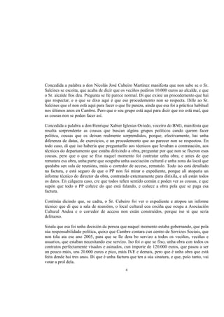 Concedida a palabra a don Nicolás José Cubeiro Martínez manifesta que non sabe se o Sr.
Salcines se escoita, que acaba de dicir que os veciños pediron 10.000 euros ao alcalde, e que
o Sr. alcalde llos deu. Pregunta se lle parece normal. Di que existe un procedemento que hai
que respectar, e o que se dixo aquí é que ese procedemento non se respecta. Dille ao Sr.
Salcines que el non está aquí para facer o que lle pareza, aínda que esa foi a práctica habitual
nos últimos anos en Cambre. Pero que o seu grupo está aquí para dicir que iso está mal, que
as cousas non se poden facer así.

Concedida a palabra a don Henrique Xabier Iglesias Oviedo, voceiro do BNG, manifesta que
resulta sorprendente as cousas que buscan algúns grupos políticos cando queren facer
política, cousas que os deixan realmente sorprendidos, porque, efectivamente, hai unha
diferenza de datas, de exercicios, e un procedemento que ao parecer non se respectou. En
todo caso, di que iso habería que preguntarllo aos técnicos que levaban a contratación, aos
técnicos do departamento que estaba dirixindo a obra, preguntar por que non se fixeron esas
cousas, pero que o que se fixo naquel momento foi contratar unha obra, e antes de que
rematara esa obra, unha parte que ocupaba unha asociación cultural e unha zona do local que
quedaba sen sala de reunións, máis o corredor de acceso, rematalo. Todo iso está detallado
na factura, e está seguro de que o PP non foi mirar o expediente, porque alí atoparía un
informe técnico do director da obra, contratado externamente para dirixila, e alí están todos
os datos. En calquera caso, cre que todos teñen sentido común e poden ver as cousas, e que
supón que todo o PP coñece do que está falando, e coñece a obra pola que se paga esa
factura.

Continúa dicindo que, se cadra, o Sr. Cubeiro foi ver o expediente e atopou un informe
técnico que di que a sala de reunións, o local cultural coa cociña que ocupa a Asociación
Cultural Andoa e o corredor de acceso non están construídos, porque iso si que sería
delituoso.

Sinala que esa foi unha decisión da persoa que naquel momento estaba gobernando, que pola
súa responsabilidade política, quixo que Cambre contara cun centro de Servizos Sociais, que
non tiña ata ese ano 2005, para que se lle dera bo servizo a todos os veciños, veciñas e
usuarios, que estaban necesitando ese servizo. Iso foi o que se fixo, unha obra con todos os
contratos perfectamente visados e asinados, cun importe de 120.000 euros, que pasou a ser
un pouco máis, uns 20.000 euros e pico, máis IVE e demais, pero que é unha obra que está
feita dende hai tres anos. Di que é unha factura que ten a súa sinatura, e que, polo tanto, vai
votar a prol dela.
                                               4
 