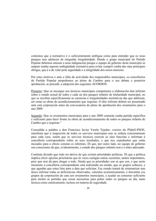 contestou que a normativa é o suficientemente ambigua como para entender que os noso
parques non adolecen de ningunha irregularidade. Dende o grupo municipal do Partido
Popular debemos amosar a nosa indignación porque o equipo de goberno deste municipio se
ampare nunha suposta ambigüidade normativa para evitar cumprir cunha das súas principais
obrigas, que é a de velar pola seguridade e a integridade dos nosos menores.

Por estes motivos e ante a falta de actividade dos responsables municipais, os concelleiros
do Partido Popular propoñemos ao pleno de Cambre para o seu debate e posterior
aprobación, se procede, a adopción dos seguintes ACORDOS

Primeiro: Que se encargue aos técnicos municipais competentes a elaboración dun informe
sobre o estado actual de todos e cada un dos parques infantís de titularidade municipal, no
que se recollan especificamente as carencias e irregularidades normativas das que adolezan,
así como as obras de acondicionamento que requiran. O dito informe deberá ser presentado
ante esta corporación antes da convocatoria do pleno de aprobación dos orzamentos para o
ano 2009.

Segundo: Que os orzamentos municipais para o ano 2009 contarán cunha partida específica
e suficiente para facer fronte ás obras de acondicionamento de todos os parques infantís de
Cambre que o requiran.”

Concedida a palabra a don Francisco Javier Varela Tejedor, voceiro do PSdeG-PSOE,
manifesta que a inspección de todos os servizos municipais non se ordena concretamente
para cada caso, senón que os servizos técnicos exercen as súas funcións e informan á
concellería correspondente sobre os seus resultados, e que nos expedientes que están
incoados para o efecto constan os informes. Di que, por outro lado, no equipo de goberno
son conscientes de que, evidentemente, o estado dos parques infantís non é o máis adecuado.

Continúa dicindo que todo iso deriva de que existen prioridades políticas. Di que a política
implica elixir opcións prioritarias que ás veces castigan outras cuestións, tamén importantes,
pero que non dá para chegar a todo. Sinala que as prioridades son as que son, e que neste
momento a concellería correspondente está realizando un estudo, que os grupos coñecen, e
que agardan que estea listo para a data que solicitan. Ese estudo tratará de sistematizar nun
único informe todas as deficiencias observadas, valoralas economicamente, e discutilas cos
grupos da corporación de cara aos orzamentos municipais, e acadar un consenso suficiente
para incluír as partidas que sexan necesarias para poñer todos os parques ao día, tanto
técnica como esteticamente, incluso en materia de seguridade.
                                             40
 